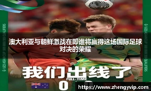 澳大利亚与朝鲜激战在即谁将赢得这场国际足球对决的荣耀